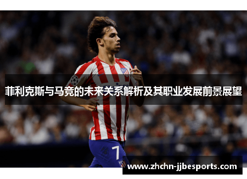 菲利克斯与马竞的未来关系解析及其职业发展前景展望 菲利克斯与马竞的未来关系解析及其职业发展前景展望