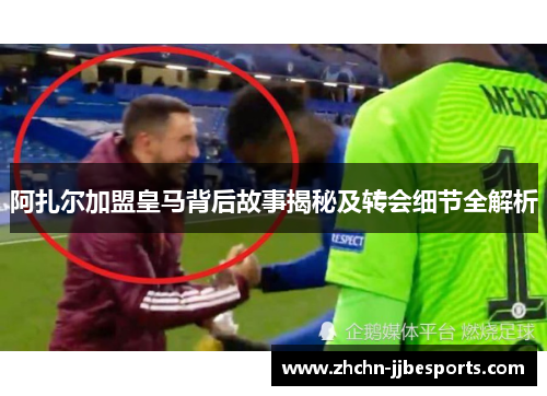 阿扎尔加盟皇马背后故事揭秘及转会细节全解析